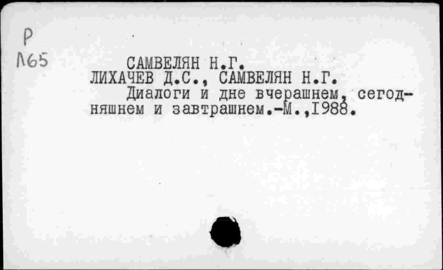 ﻿р
САМВЕЛЯН Н.Г.
ЛИХАЧЕВ Д.С., САМВЕЛЯН Н.Г.
Диалоги и дне вчерашнем няшнем и завтрашнем.-м. ,198
сегод-